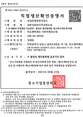 직접생상확인증명서
대분류 : 산업위생관련서비스
제품명 : 일반건물및사무실청소업 
※동 제품의 직접생산 가능범위 : 붙임의 세부품명별 필수특이사항에 따름
생산업체명 : 미소앤미래로 사회적협동조합
사업자번호 : 188-82-00359
대표자성명 : 김세훈
소재지(본사)/(공장1) : 인천광역시 남동구 용천로4번길 19, 1층 미소앤미래로 / [188-82-00359] 인천광역시 남동구 용천로4번길 19, 1층 미소앤미래로 사회적협동조합
유효기간 : ※붙임의 세부품명별 유효기간 참조
중소기업제품 구매촉진 및 판로지원에 관한 법류 제9조제4항 본문 및 같은 법 시행규칙 제5조제3항에 따라 위와 같이 직접생산을 증명합니다.
출력일자 : 2021년 06월 24일
중소기업중앙회장
★유의사항(행정조치)
①하청생산 제품 또는 다른 회사 완제품 등 직접 생산하지 아니한 제품, 직접생상한 완제품에 다른 회사 상표 부착제품 납품금지
(위반시, 모든 중소기업자간경쟁제품 직접생산확인 취소 및 6개월간 재신청 금지, 형사처벌)
②생선설비의 임대, 매각 등 직접생산확인기준 미충족 시 30일 이내에 증명서 반납
(미 반납시, 해당제품 직접생산확인 취소 및 6개월간 재신청 금지)
③직접생산확인받은 공장의 이전 시 30일이내 증명서 미반납 시 직접생산확인 취소
★이 증명서는 중소기업확인용으로 사용할 수 없습니다.
★이 증명서는 중소기업제품 공공구매종합정보망(www.smpp.go.kr)을 통해 출력(2021-06-24 11:37)한 증명서로서 동 정보망에서 진위여부를 확인하실 수 있습니다.