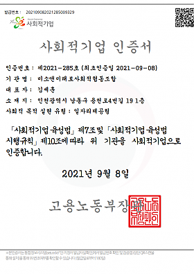 사회적기업 인증서
인증번호 : 제2021-285호 (최초인증일 2021-09-08)
기관명 : 미소앤미래로사회적협동조합
대표자 : 김세훈
소재지 : 인천광역시 남동구 용천로4번길 19 1층
사회적 목적 실현 유형 : 일자리제공형
사회적기업 육성법 제7조및 사회적기업 육성법 시행규칙 제10조에 따라 위 기관을 사회적기업으로 인증합니다.
2021년 9월 8일
고용노동부장관