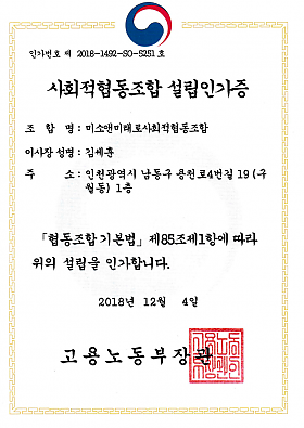사회적협동조합 설립인가증

조합명 : 미소앤미래로사회적협동조합
이사장 성명 : 김세훈
주소 : 인천광역시 남동구 용천로4번길 19 (구월동) 1층
협동조합 기본법 제 85조제1항에 따라 위의 설립을 인가합니다. 
2018년 12월 4일
고용노동부장관